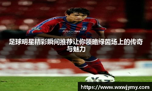 足球明星精彩瞬间推荐让你领略绿茵场上的传奇与魅力