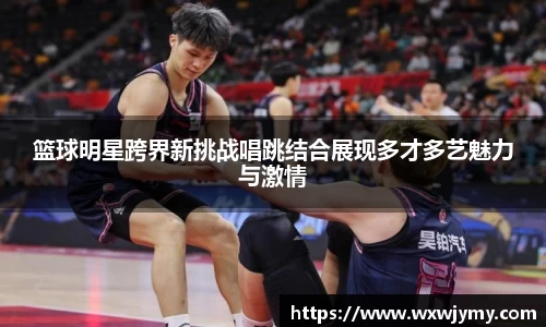 篮球明星跨界新挑战唱跳结合展现多才多艺魅力与激情